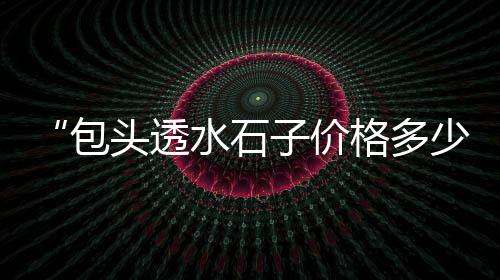 正宗上海石子面包价格、上海青石子批发市场地址、上海浦东三林再生石子加工厂、上海石子破碎机收购价格