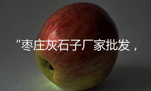 宝坻石子建材市场、回民区石子厂家批发市场、上海河沙石子批发市场、天津石子饼批发市场地址