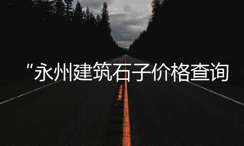 南开区石子零售店电话、大寺石子零售商、靖江石子零售店地址、天穆镇石子零售商