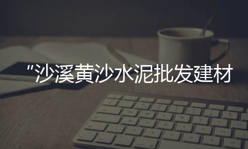 福建夏门黄沙价格、3吨黄沙价格、无锡黄沙价格袋装、荆门2019黄沙价格
