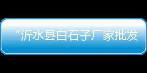 水冶石子零售电话、安康市哪儿有石子零售、亳州沙子石子零售电话号码、宜兴埠镇石子零售部电话