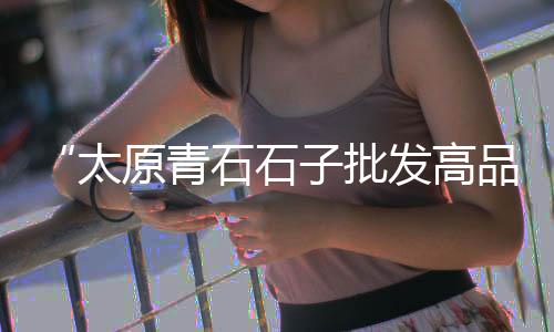 北京批发彩色石子市场、唐山石粉石子批发、广西白石子批发公司、东莞常平批发石子市场