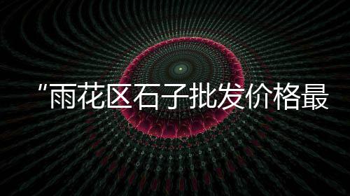深圳石子批发市场、滨州各种石子批发市场、郫县石子批发市场在哪、石子岭市场对面是什么村