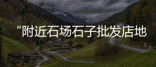附近石子零售店地址、大荔县石子馍零售批发地址、大张庄镇石子零售点在哪、黄沙石子批发零售怎么样