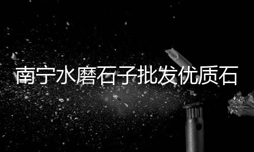 长寿石子零售、附近石子零售店位置电话、阜南石子沙子零售店在哪、故城沙子石子零售电话号码