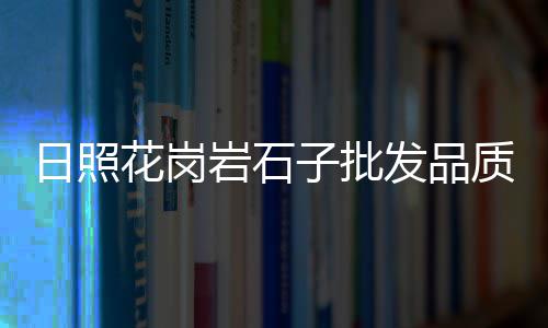 威海五彩石子批发市场、风景石子批发市场在哪、郫县石子石料批发市场、焦作12青石子市场价