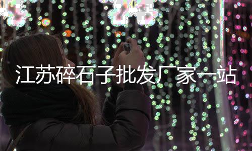 平原县石子厂家批发市场在哪、义乌碎石子批发市场电话、鄄城二手石子市场地址查询、九江石子料批发零售市场