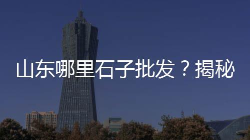 宁和石子批发厂家、石子批发山东哪里最多、青岛石子厂家批发地址、磐安建材石子厂家批发