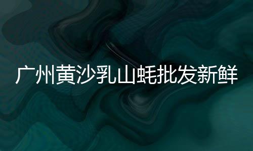 广州黄沙椰子冻批发市场、如皋黄沙石子批发、黄沙大闸蟹批发5两、惠州蛋黄沙厂家批发