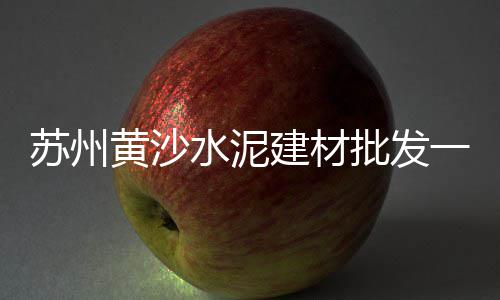 水泥黄沙去哪里批发好、河北泥黄沙批发、黄沙子批发广告、黄沙子批发昆明
